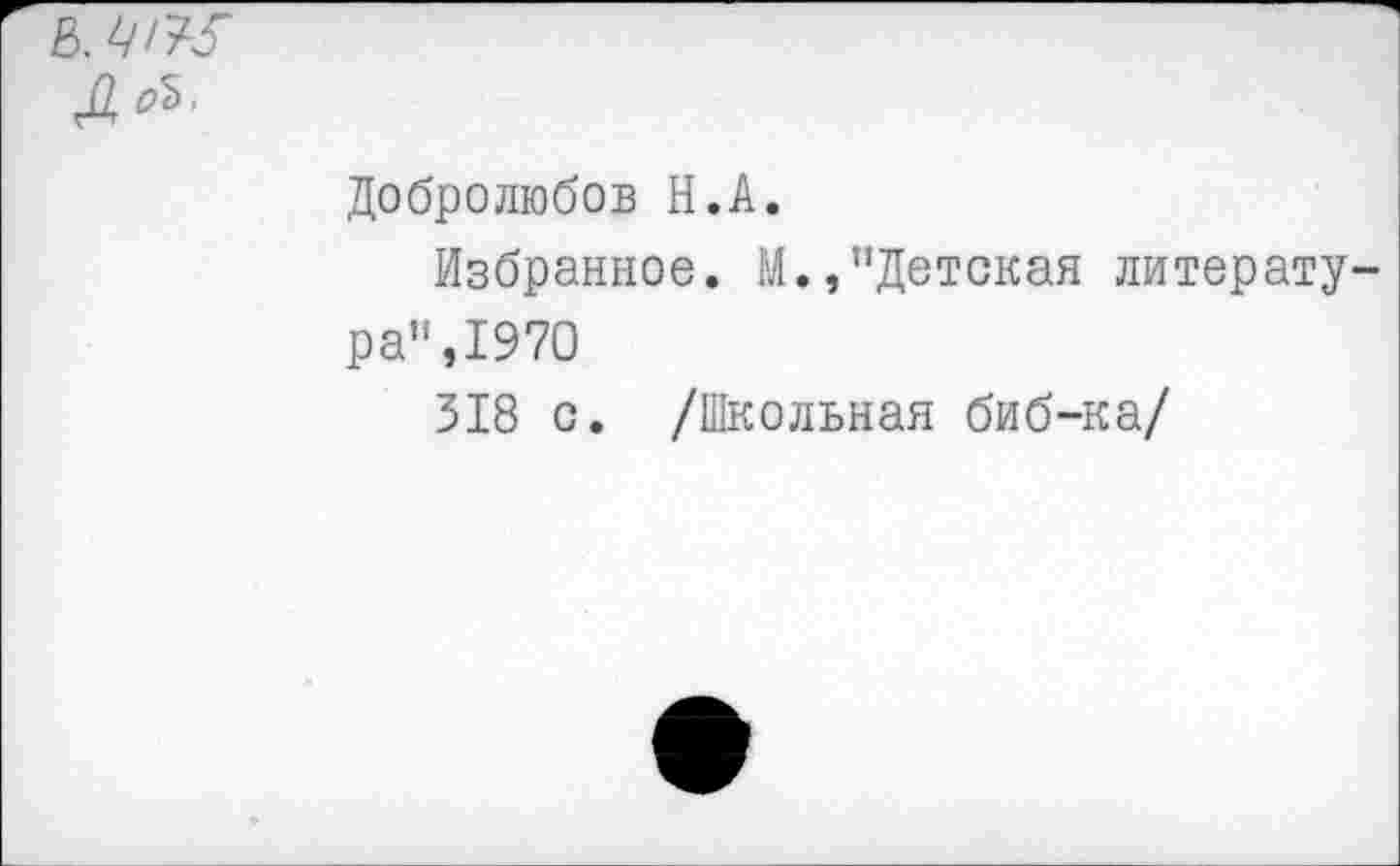 ﻿в. ц/ж
До*’
Добролюбов Н.А.
Избранное. М.,’’Детская литерату ра”,1970
318 с. /Школьная биб-ка/